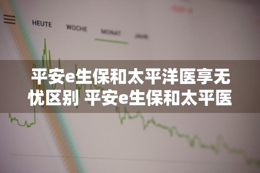 平安e生保和太平洋医享无忧区别 平安e生保和太平医无忧哪个好