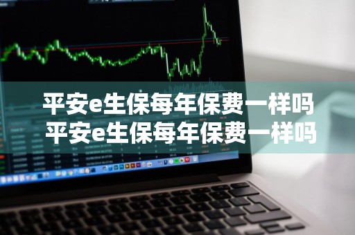 平安e生保每年保费一样吗 平安e生保每年保费一样吗是真的吗