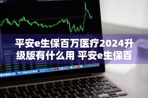 平安e生保百万医疗2024升级版有什么用 平安e生保百万医疗2022升级版