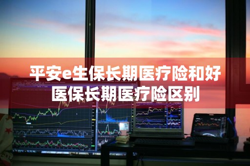 平安e生保长期医疗险和好医保长期医疗险区别