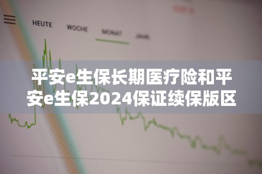 平安e生保长期医疗险和平安e生保2024保证续保版区别