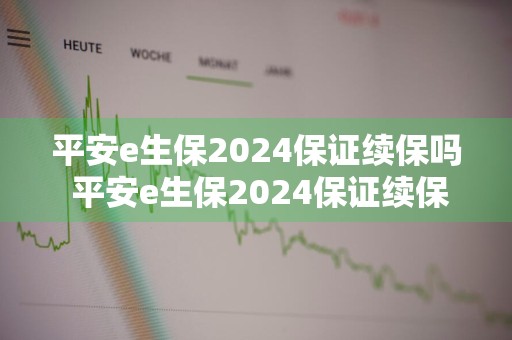 平安e生保2024保证续保吗 平安e生保2024保证续保吗是真的吗