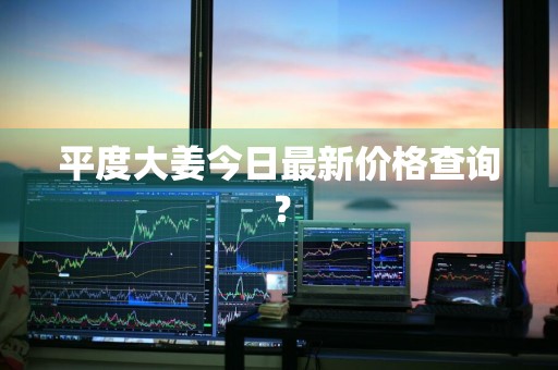 平度大姜今日最新价格查询？