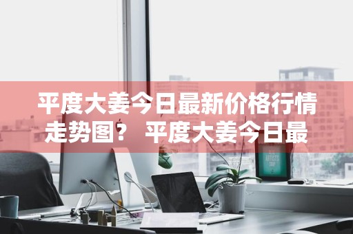 平度大姜今日最新价格行情走势图？ 平度大姜今日最新价格行情走势图片