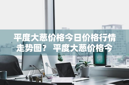 平度大葱价格今日价格行情走势图？ 平度大葱价格今日价格行情走势图片
