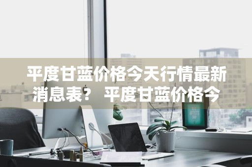 平度甘蓝价格今天行情最新消息表？ 平度甘蓝价格今天行情最新消息表格