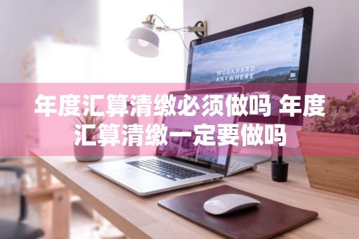 年度汇算清缴必须做吗 年度汇算清缴一定要做吗