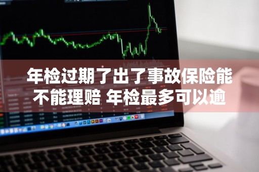 年检过期了出了事故保险能不能理赔 年检最多可以逾期几天