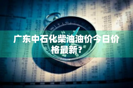 广东中石化柴油油价今日价格最新？