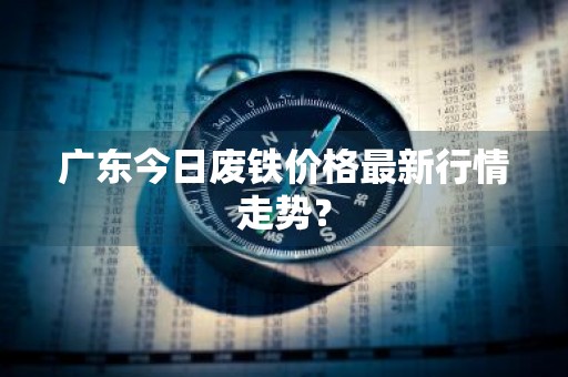 广东今日废铁价格最新行情走势？