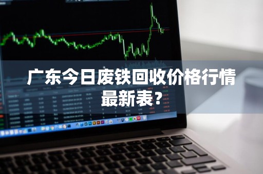 广东今日废铁回收价格行情最新表？