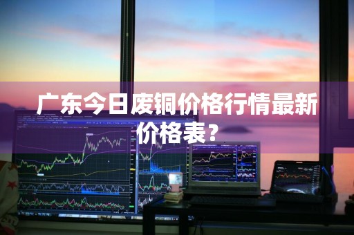 广东今日废铜价格行情最新价格表？