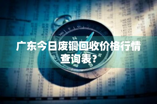 广东今日废铜回收价格行情查询表？