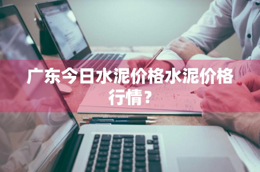 广东今日水泥价格水泥价格行情？