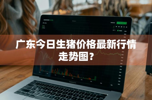 广东今日生猪价格最新行情走势图？