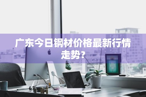 广东今日钢材价格最新行情走势？
