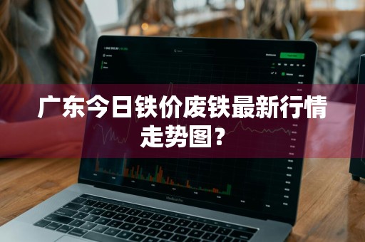 广东今日铁价废铁最新行情走势图？