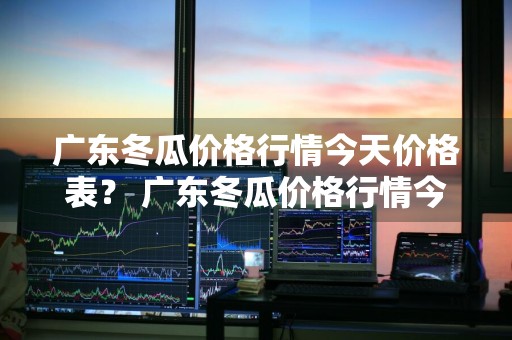 广东冬瓜价格行情今天价格表？ 广东冬瓜价格行情今天价格表