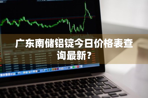 广东南储铝锭今日价格表查询最新？