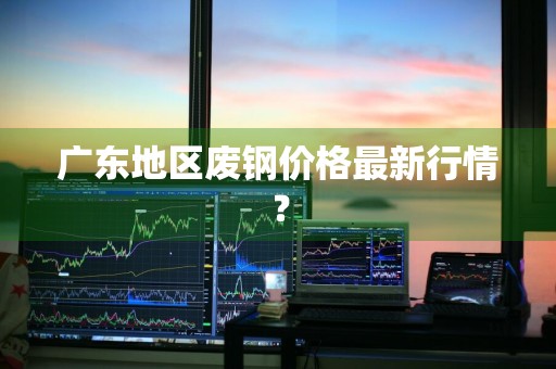 广东地区废钢价格最新行情？
