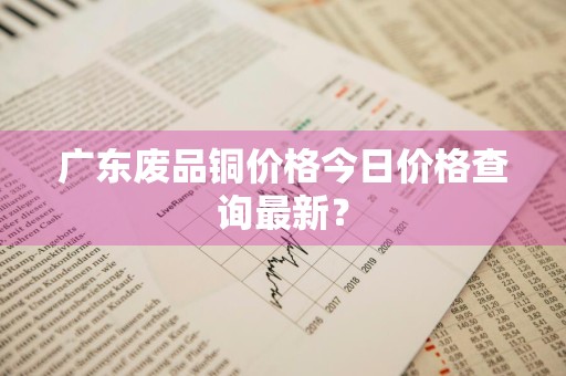 广东废品铜价格今日价格查询最新？