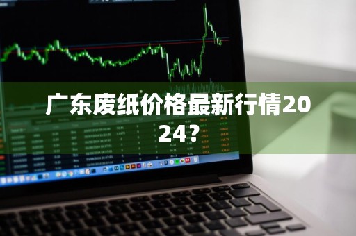 广东废纸价格最新行情2024？