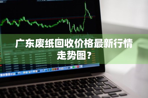 广东废纸回收价格最新行情走势图？