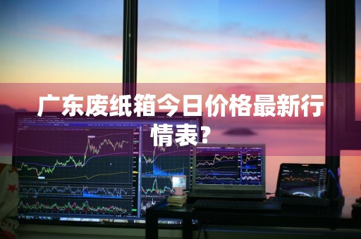 广东废纸箱今日价格最新行情表？