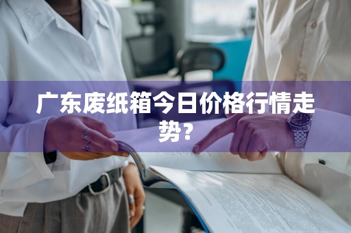 广东废纸箱今日价格行情走势？
