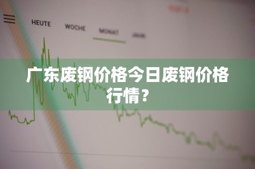 广东废钢价格今日废钢价格行情？