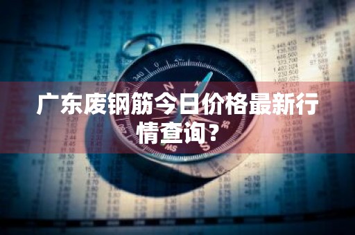 广东废钢筋今日价格最新行情查询?