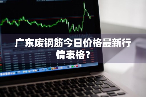 广东废钢筋今日价格最新行情表格？