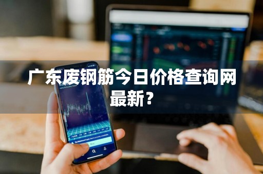 广东废钢筋今日价格查询网最新？