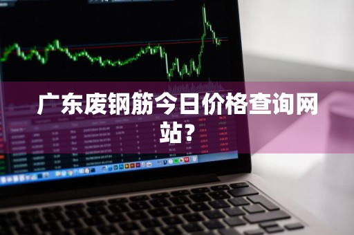 广东废钢筋今日价格查询网站?