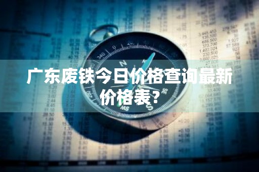 广东废铁今日价格查询最新价格表？