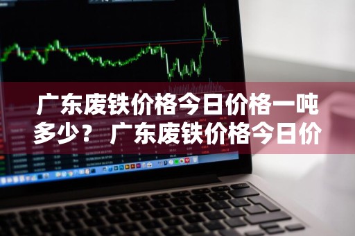 广东废铁价格今日价格一吨多少？ 广东废铁价格今日价格一吨多少钱