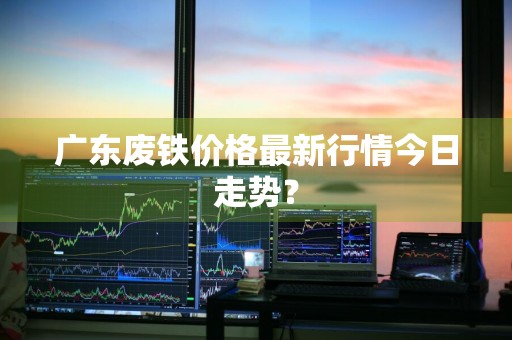 广东废铁价格最新行情今日走势？