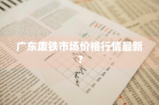 广东废铁市场价格行情最新？