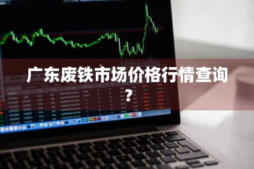 广东废铁市场价格行情查询？