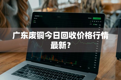 广东废铜今日回收价格行情最新？