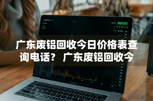 广东废铝回收今日价格表查询电话？ 广东废铝回收今日价格表查询电话号码