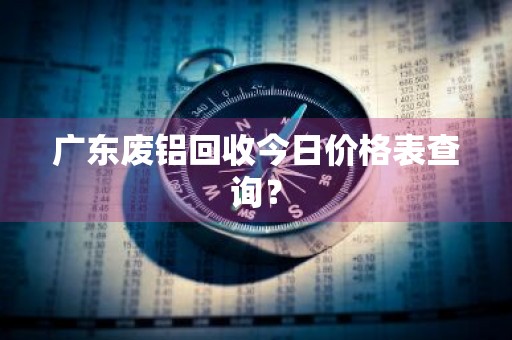 广东废铝回收今日价格表查询?