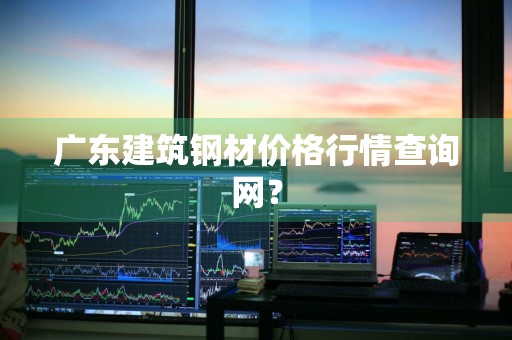 广东建筑钢材价格行情查询网？