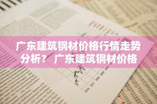 广东建筑钢材价格行情走势分析？ 广东建筑钢材价格行情走势分析图