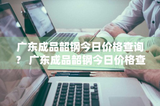 广东成品韶钢今日价格查询？ 广东成品韶钢今日价格查询表