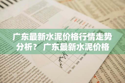 广东最新水泥价格行情走势分析？ 广东最新水泥价格行情走势分析图