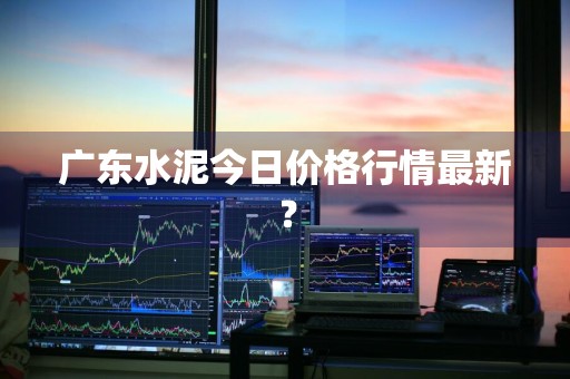 广东水泥今日价格行情最新？