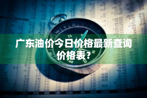 广东油价今日价格最新查询价格表？