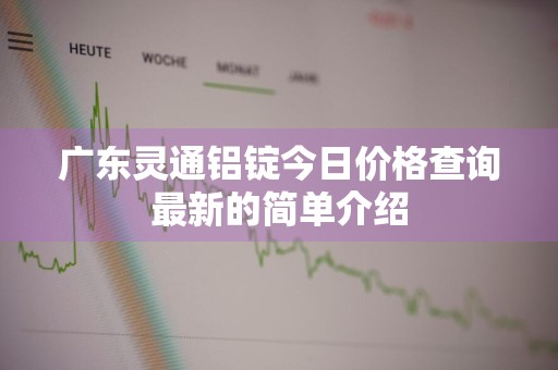 广东灵通铝锭今日价格查询最新的简单介绍