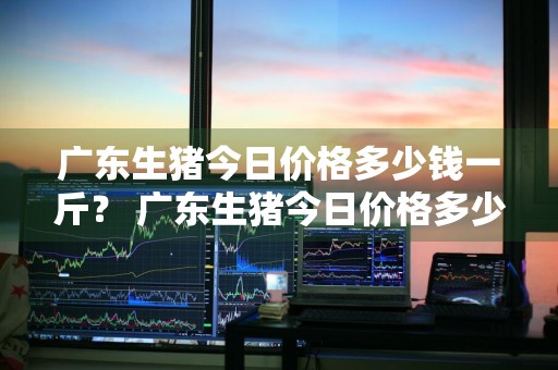 广东生猪今日价格多少钱一斤？ 广东生猪今日价格多少钱一斤